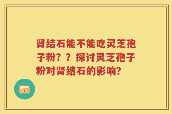 肾结石能不能吃灵芝孢子粉？？探讨灵芝孢子粉对肾结石的影响？