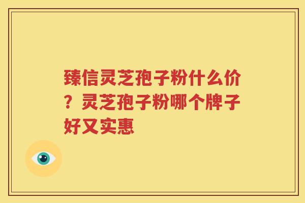 臻信灵芝孢子粉什么价？灵芝孢子粉哪个牌子好又实惠