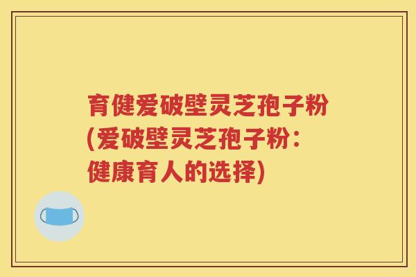 育健爱破壁灵芝孢子粉(爱破壁灵芝孢子粉：健康育人的选择)