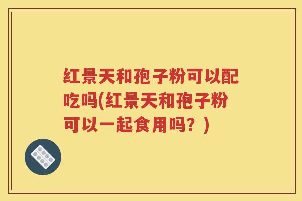 红景天和孢子粉可以配吃吗(红景天和孢子粉可以一起食用吗？)