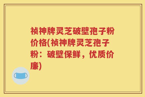 祯神牌灵芝破壁孢子粉价格(祯神牌灵芝孢子粉：破壁保鲜，优质价廉)