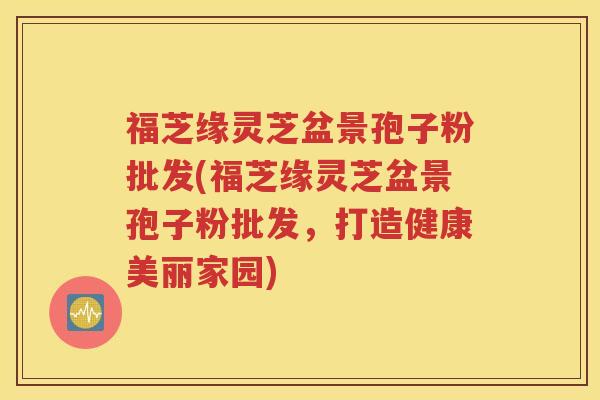 福芝缘灵芝盆景孢子粉批发(福芝缘灵芝盆景孢子粉批发，打造健康美丽家园)