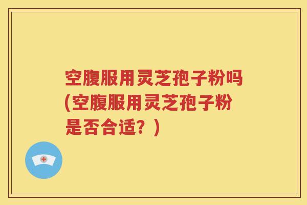 空腹服用灵芝孢子粉吗(空腹服用灵芝孢子粉是否合适？)