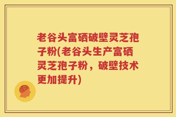 老谷头富硒破壁灵芝孢子粉(老谷头生产富硒灵芝孢子粉，破壁技术更加提升)