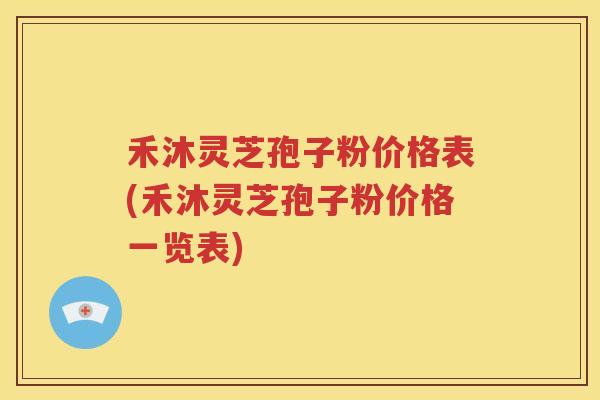禾沐灵芝孢子粉价格表(禾沐灵芝孢子粉价格一览表)