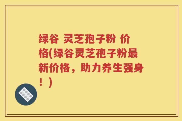 绿谷 灵芝孢子粉 价格(绿谷灵芝孢子粉最新价格，助力养生强身！)