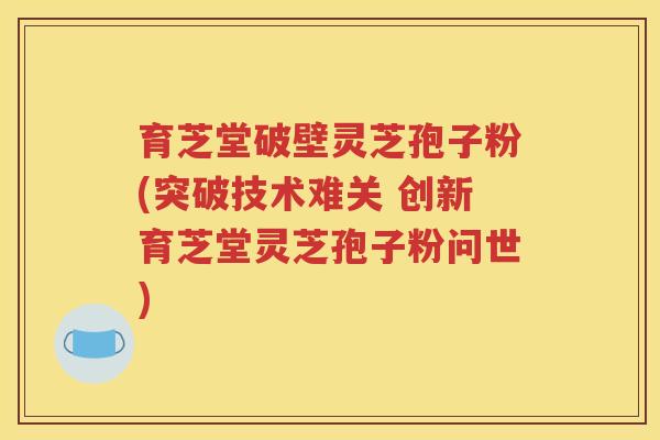 育芝堂破壁灵芝孢子粉(突破技术难关 创新育芝堂灵芝孢子粉问世)