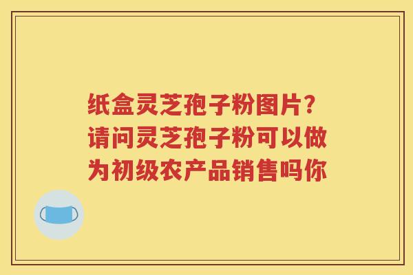 纸盒灵芝孢子粉图片？请问灵芝孢子粉可以做为初级农产品销售吗你