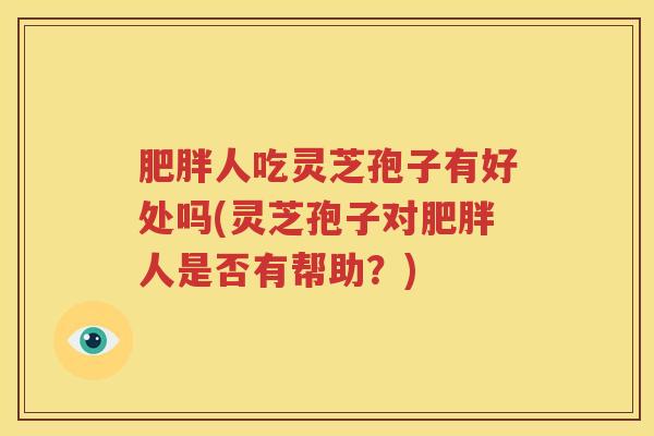 肥胖人吃灵芝孢子有好处吗(灵芝孢子对肥胖人是否有帮助？)