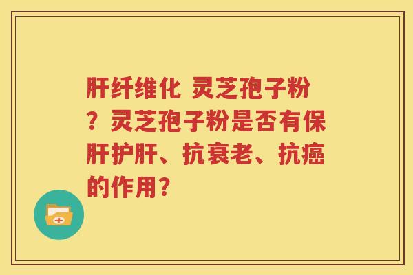 肝纤维化 灵芝孢子粉？灵芝孢子粉是否有保肝护肝、抗衰老、抗癌的作用？