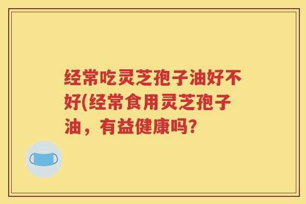 经常吃灵芝孢子油好不好(经常食用灵芝孢子油，有益健康吗？
