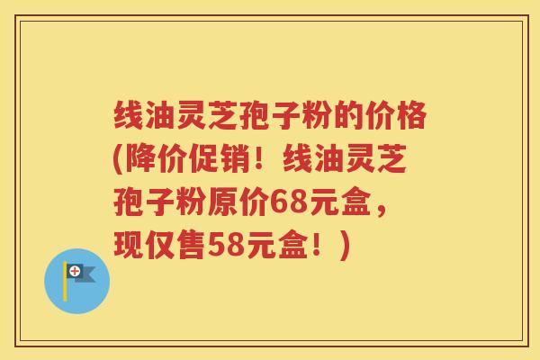 线油灵芝孢子粉的价格(降价促销！线油灵芝孢子粉原价68元盒，现仅售58元盒！)