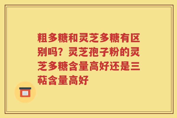 粗多糖和灵芝多糖有区别吗？灵芝孢子粉的灵芝多糖含量高好还是三萜含量高好