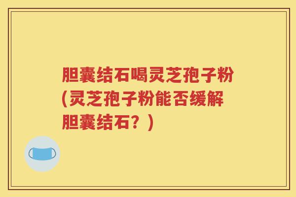 胆囊结石喝灵芝孢子粉(灵芝孢子粉能否缓解胆囊结石？)