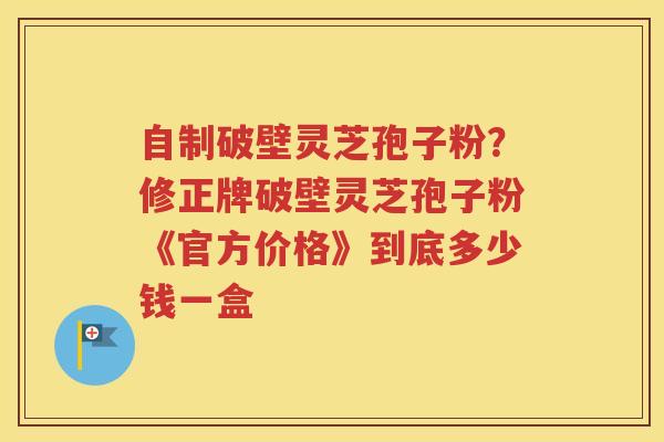 自制破壁灵芝孢子粉？修正牌破壁灵芝孢子粉《官方价格》到底多少钱一盒