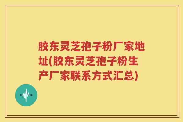 胶东灵芝孢子粉厂家地址(胶东灵芝孢子粉生产厂家联系方式汇总)