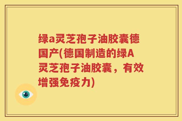 绿a灵芝孢子油胶囊德国产(德国制造的绿A灵芝孢子油胶囊，有效增强免疫力)
