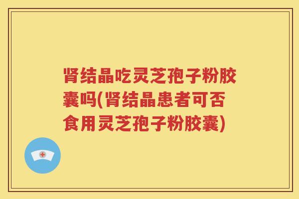 肾结晶吃灵芝孢子粉胶囊吗(肾结晶患者可否食用灵芝孢子粉胶囊)