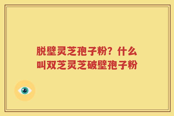 脱壁灵芝孢子粉？什么叫双芝灵芝破壁孢子粉