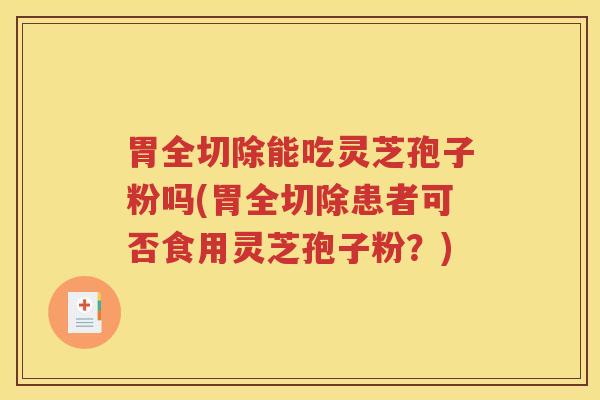 胃全切除能吃灵芝孢子粉吗(胃全切除患者可否食用灵芝孢子粉？)