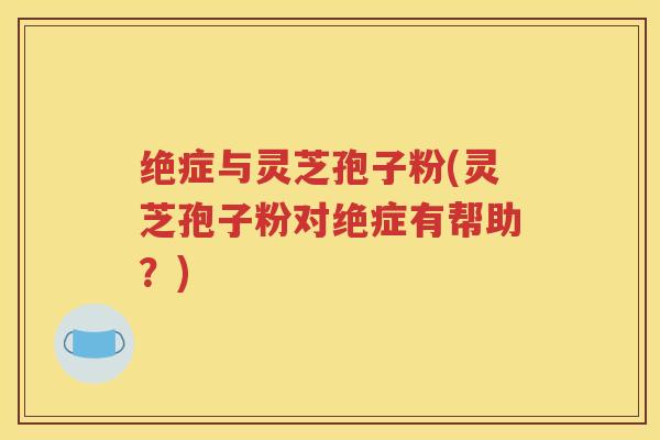 绝症与灵芝孢子粉(灵芝孢子粉对绝症有帮助？)