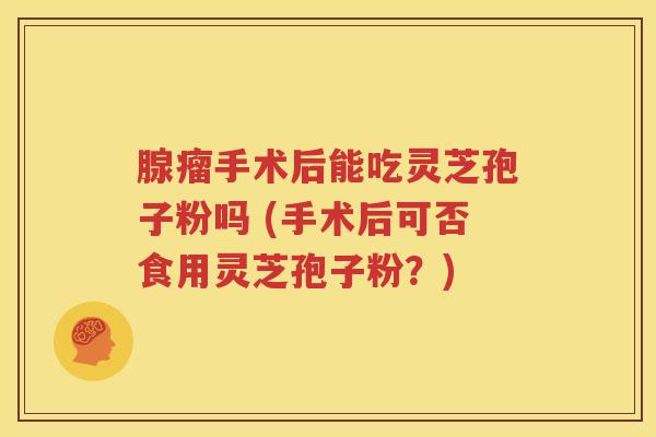 腺瘤手术后能吃灵芝孢子粉吗 (手术后可否食用灵芝孢子粉？)