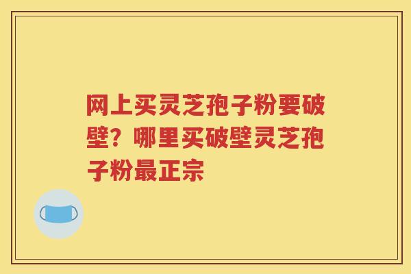 网上买灵芝孢子粉要破壁？哪里买破壁灵芝孢子粉最正宗