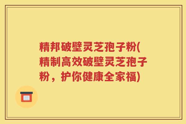 精邦破壁灵芝孢子粉(精制高效破壁灵芝孢子粉，护你健康全家福)
