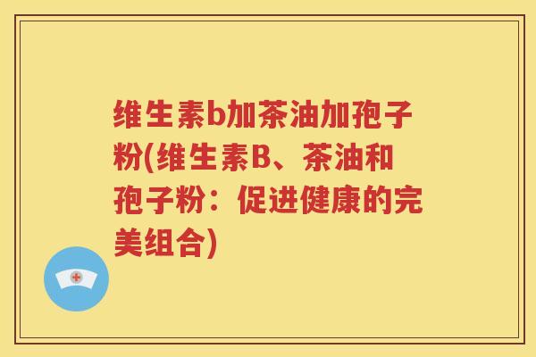 维生素b加茶油加孢子粉(维生素B、茶油和孢子粉：促进健康的完美组合)
