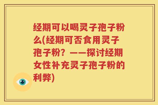 经期可以喝灵子孢子粉么(经期可否食用灵子孢子粉？——探讨经期女性补充灵子孢子粉的利弊)