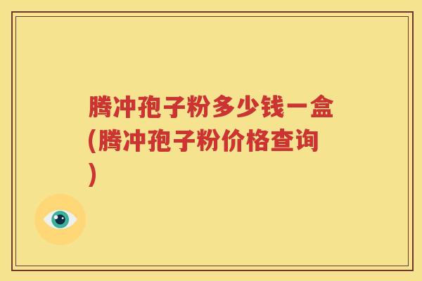 腾冲孢子粉多少钱一盒(腾冲孢子粉价格查询)
