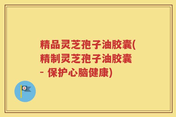 精品灵芝孢子油胶囊(精制灵芝孢子油胶囊 - 保护心脑健康)