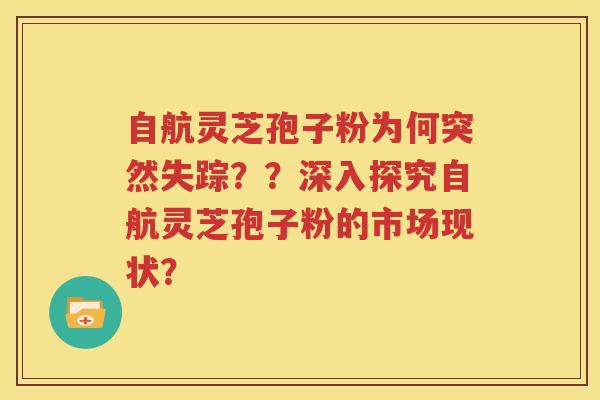 自航灵芝孢子粉为何突然失踪？？深入探究自航灵芝孢子粉的市场现状？