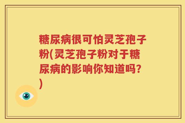 糖尿病很可怕灵芝孢子粉(灵芝孢子粉对于糖尿病的影响你知道吗？)