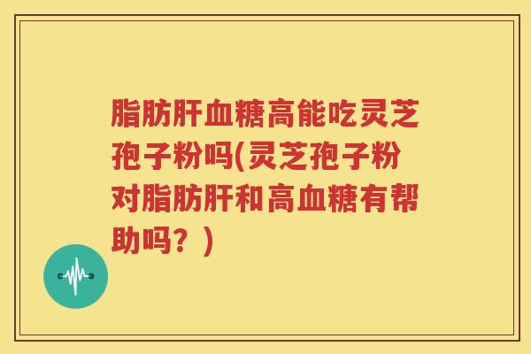 脂肪肝血糖高能吃灵芝孢子粉吗(灵芝孢子粉对脂肪肝和高血糖有帮助吗？)