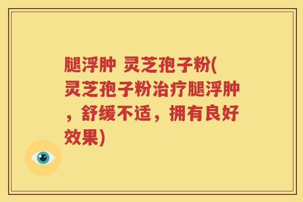 腿浮肿 灵芝孢子粉(灵芝孢子粉治疗腿浮肿，舒缓不适，拥有良好效果)