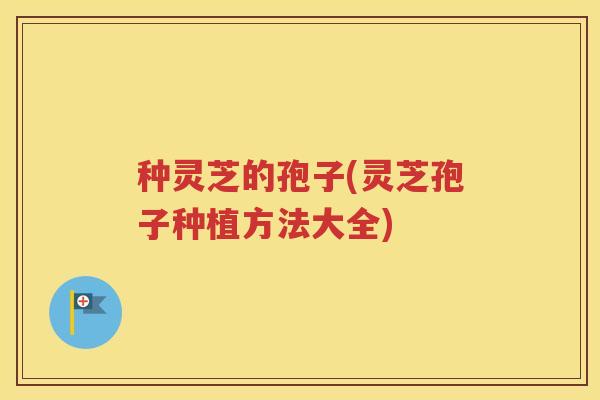 种灵芝的孢子(灵芝孢子种植方法大全)