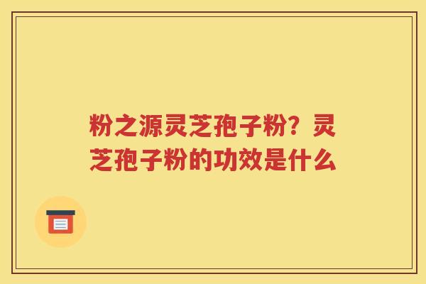 粉之源灵芝孢子粉？灵芝孢子粉的功效是什么