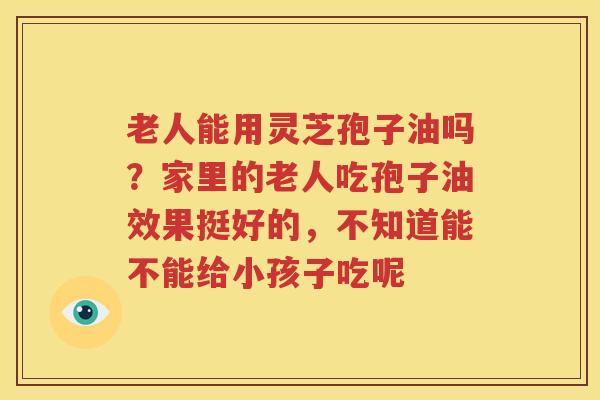 老人能用灵芝孢子油吗？家里的老人吃孢子油效果挺好的，不知道能不能给小孩子吃呢