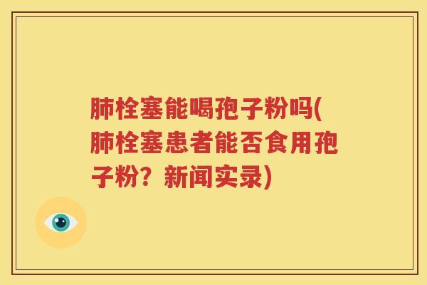 肺栓塞能喝孢子粉吗(肺栓塞患者能否食用孢子粉？新闻实录)
