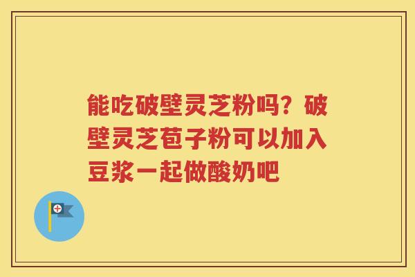 能吃破壁灵芝粉吗？破壁灵芝苞子粉可以加入豆浆一起做酸奶吧