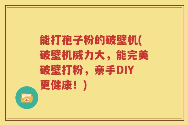 能打孢子粉的破壁机(破壁机威力大，能完美破壁打粉，亲手DIY更健康！)