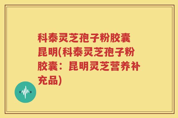 科泰灵芝孢子粉胶囊 昆明(科泰灵芝孢子粉胶囊：昆明灵芝营养补充品)