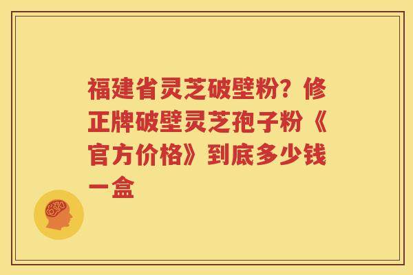 福建省灵芝破壁粉？修正牌破壁灵芝孢子粉《官方价格》到底多少钱一盒