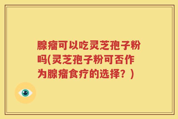 腺瘤可以吃灵芝孢子粉吗(灵芝孢子粉可否作为腺瘤食疗的选择？)