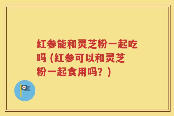 红参能和灵芝粉一起吃吗 (红参可以和灵芝粉一起食用吗？)