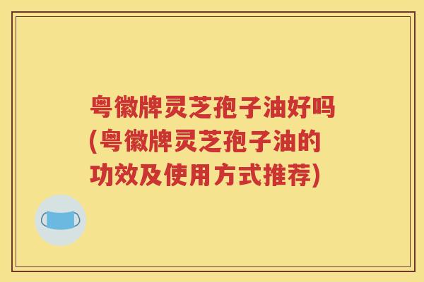 粤徽牌灵芝孢子油好吗(粤徽牌灵芝孢子油的功效及使用方式推荐)