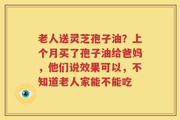 老人送灵芝孢子油？上个月买了孢子油给爸妈，他们说效果可以，不知道老人家能不能吃