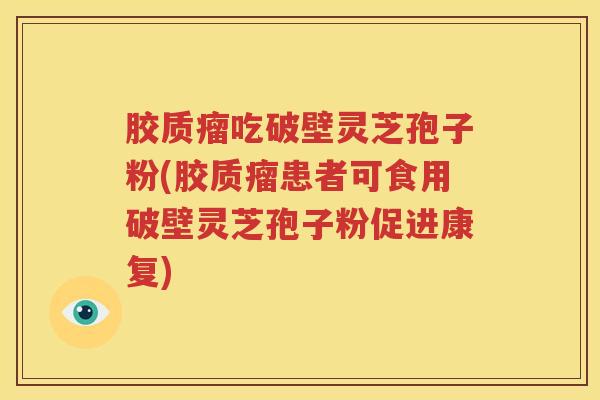 胶质瘤吃破壁灵芝孢子粉(胶质瘤患者可食用破壁灵芝孢子粉促进康复)