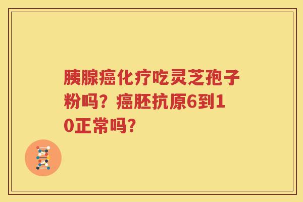 胰腺癌化疗吃灵芝孢子粉吗？癌胚抗原6到10正常吗？